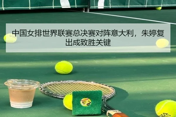 中国女排世界联赛总决赛对阵意大利，朱婷复出成致胜关键