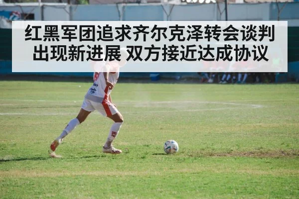 红黑军团追求齐尔克泽转会谈判出现新进展 双方接近达成协议