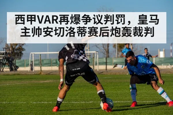 西甲VAR再爆争议判罚，皇马主帅安切洛蒂赛后炮轰裁判